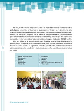 Por ello, es indispensable elegir como tutores a los mejores docentes desde una perspectiva
pedagógica y humanista: ser tutor de un grupo es un privilegio y un reconocimiento a la
trayectoria, desempeño y capacidad del docente para interactuar con los adolescentes y hacer
sinergia con sus pares y directivos, en un marco de trabajo colaborativo. Los lineamientos
para la Tutoría destacan diversos conocimientos, habilidades y actitudes que dan cuenta de la
complejidad y retos que una tutoría comprometida implica para el educador (SEP, 2011a: 13).
Pero ¿por dónde ha de avanzar el tutor para consolidar un efectivo acompañamiento y
gestión grupal? A continuación se presentan orientaciones para fortalecer esos rasgos de la
función de tutoría. Se trata de sugerencias concretas que cada tutor puede aplicar, adaptar o

96

utilizar como inspiración para definir estrategias acordes con las necesidades y características
del grupo.

•	
•	
•	
•	
•	
•	

Interés por los alumnos
Interlocución
Respeto
Iniciativa
Compromiso
Objetividad

Programas de estudio 2011

•	
•	
•	
•	
•	
•	

Flexibilidad
Confianza
Empatía
Mediación
Escucha activa y libre de prejuicios
Observación

 