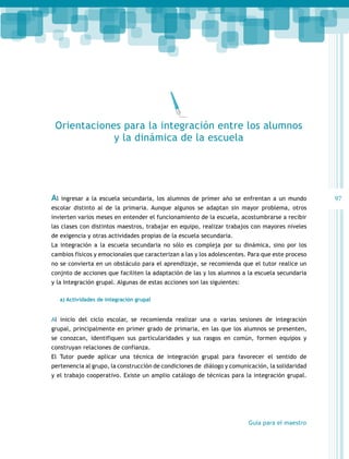 Orientaciones para la integración entre los alumnos
y la dinámica de la escuela

Al

ingresar a la escuela secundaria, los alumnos de primer año se enfrentan a un mundo

escolar distinto al de la primaria. Aunque algunos se adaptan sin mayor problema, otros
invierten varios meses en entender el funcionamiento de la escuela, acostumbrarse a recibir
las clases con distintos maestros, trabajar en equipo, realizar trabajos con mayores niveles
de exigencia y otras actividades propias de la escuela secundaria.
La integración a la escuela secundaria no sólo es compleja por su dinámica, sino por los
cambios físicos y emocionales que caracterizan a las y los adolescentes. Para que este proceso
no se convierta en un obstáculo para el aprendizaje, se recomienda que el tutor realice un
conjnto de acciones que faciliten la adaptación de las y los alumnos a la escuela secundaria
y la Integración grupal. Algunas de estas acciones son las siguientes:
a) Actividades de integración grupal

Al inicio del ciclo escolar, se recomienda realizar una o varias sesiones de integración
grupal, principalmente en primer grado de primaria, en las que los alumnos se presenten,
se conozcan, identifiquen sus particularidades y sus rasgos en común, formen equipos y
construyan relaciones de confianza.
El Tutor puede aplicar una técnica de integración grupal para favorecer el sentido de
pertenencia al grupo, la construcción de condiciones de diálogo y comunicación, la solidaridad
y el trabajo cooperativo. Existe un amplio catálogo de técnicas para la integración grupal.

Guía para el maestro

97

 