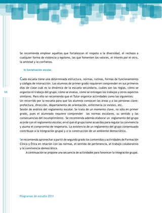 Se recomienda emplear aquéllas que fortalezcan el respeto a la diversidad, el rechazo a
cualquier forma de violencia y egoísmo, las que fomenten los valores, el interés por el otro,
la amistad y la confianza.
b) Socialización escolar.

Cada escuela tiene una determinada estructura, normas, rutinas, formas de funcionamiento
y códigos de interacción. Los alumnos de primer grado requieren comprender en sus primeros
días de clase cuál es la dinámica de la escuela secundaria, cuáles son las reglas, cómo se

98

organiza el trabajo del grupo, cómo se evalúa, cómo se entregan los trabajos y otros aspectos
similares. Para ello se recomienda que el Tutor organice actividades como las siguientes:
Un recorrido por la escuela para que los alumnos conozcan las áreas y a las personas clave:
prefectura, dirección, departamento de orientación, enfermería (si existe), etc.
Sesión de análisis del reglamento escolar. Se trata de un momento clave, no sólo en primer
grado, pues el alumnado requiere comprender

las normas escolares, su sentido y las

consecuencias del incumplimiento. Se recomienda además elaborar un reglamento del grupo
acorde con el reglamento escolar, en el que el grupo tome acuerdos para regular la convivencia
y asuma el compromiso de respetarlo. La existencia de un reglamento del grupo consensuado
contribuye a la integración grupal y a la construcción de un ambiente democrático.
Se recomienda aprovechar a partir de segundo grado los contenidos y actividades de Formación
Cívica y Ética en relación con las normas, el sentido de pertenencia, el trabajo colaborativo
y la convivencia democrática.
A continuación se propone una secuencia de actividades para favorecer la integración grupal.

Programas de estudio 2011

 