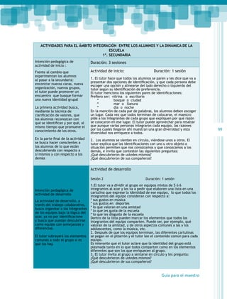 Actividades para el ámbito Integración entre los alumnos y la dinámica de la
escuela
1º. secundaria
Intención pedagógica de
actividad de inicio :

Duración: 3 sesiones

Frente al cambio que
experimentan los alumnos
al pasar a la secundaria:
encontrar nuevas caras, nueva
organización, nuevos grupos,
el tutor puede promover un
encuentro que busque formar
una nueva identidad grupal

Actividad de inicio:

La primera actividad busca,
mediante la técnica de
clarificación de valores, que
los alumnos reconozcan con
qué se identifican y por qué, al
mismo tiempo que promueve el
conocimiento de los otros.
En la parte final de la actividad
se busca hacer conscientes a
los alumnos de lo que están
descubriendo con respecto a
sí mismos y con respecto a los
demás

Duración: 1 sesión

1. El tutor hace que todos los alumnos se paren y les dice que va a
presentar dos opciones de identificación, y que cada persona debe
escoger una opción y alinearse del lado derecho o izquierdo del
tutor según su identificación de preferencia.
El tutor menciona los siguientes pares de identificaciones:
Prefiero ser:  vitrina   o  escritorio
“
bosque o ciudad
“
mar o llanura
“
día o noche
En la mención de cada par de palabras, los alumnos deben escoger
un lugar. Cada vez que todos terminan de colocarse, el maestro
pide a los integrantes de cada grupo que expliquen por qué razón
se colocaron en ese lugar. El tutor puede aprovechar para resaltar
que aunque varias personas integraron cada equipo, las razones
por las cuales llegaron ahí muestran una gran diversidad y esta
diversidad nos enriquece a todos.
2. Los alumnos se sientan en círculo, viéndose unos a otros. El
tutor explica que las identificaciones con uno u otro objeto o
situación permiten que nos conozcamos y que conozcamos a los
demás, e invita que contesten las siguientes preguntas:
¿Qué descubrieron de ustedes mismos?
¿Qué descubrieron de sus compañeros?

Actividad de desarrollo
Sesión 2
Intención pedagógica de
actividad de desarrollo
La actividad de desarrollo, a
través del trabajo colaborativo,
busca organizar a los integrantes
de los equipos bajo la lógica del
azar, ya no por identificacione
y busca que puedan descubrirse
como equipo con semejanzas y
diferencias.
El tutor subrayará los elementos
comunes a todo el grupo si es
que los hay.

Duración: 1 sesión

1.El tutor va a dividir al grupo en equipos mixtos de 5 ó 6
integrantes al azar y les va a pedir que elaboren una lista en una
cartulina que exprese la identidad de ese equipo, lo que todos los
integrantes del equipo consideran con respecto a:
* sus gustos en música
* sus gustos en deportes
* lo que valoran en una amistad
* lo que les gusta de la escuela
* lo que les disgusta de la escuela
Dentro de la lista pueden marcar los elementos que todos los
integrantes del equipo comparten. Puede ser, por ejemplo, qué
valoran de la amistad, y de otros aspectos comunes a las y los
adolescentes, como la música, etc.
2. Después de que los equipos terminan, las diferentes cartulinas
se pegan en el pizarrón y el tutor lee el contenido común para cada
equipo.
Es relevante que el tutor aclare que la identidad del grupo está
plasmada tanto en lo que todos comparten como en los elementos
diferentes que son los que enriquecen al grupo.
3. El tutor invita al grupo a sentarse en círculo y les pregunta:
¿Qué descubrieron de ustedes mismos?
¿Qué descubrieron de sus compañeros?

Guía para el maestro

99

 