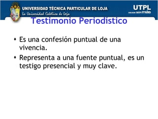 Testimonio Period ístico Es una confesi ón puntual de una vivencia. Representa a una fuente puntual, es un testigo presencial y muy clave.  