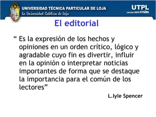 El editorial   “  Es la expresi ón de los hechos y opiniones en un orden crítico, lógico y agradable cuyo fin es divertir, influir en la opinión o interpretar noticias importantes de forma que se destaque la importancia para el común de los lectores”  L.lyle Spencer 