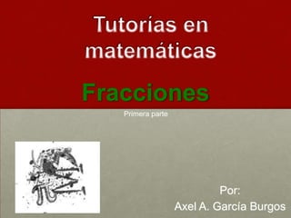 Fracciones Tutorías en matemáticas Primera parte Por: Axel A. García Burgos 