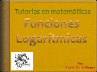 Tutorías en matemáticas FuncionesLogarítmicas Por: Axel A. García Burgos 
