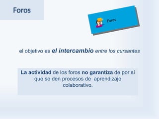 Foros




 el objetivo es el intercambio entre los cursantes



  La actividad de los foros no garantiza de por sí
       que se den procesos de aprendizaje
                    colaborativo.
 