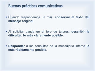 Buenas prácticas comunicativas

 Cuando respondemos un mail, conservar el texto del
  mensaje original


 Al solicitar ayuda en el foro de tutores, describir la
  dificultad lo más claramente posible.


 Responder a las consultas de la mensajería interna lo
  más rápidamente posible.
 