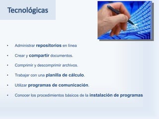 Tecnológicas



•   Administrar repositorios en línea

•   Crear y compartir documentos.

•   Comprimir y descomprimir archivos.

•   Trabajar con una planilla de cálculo.

•   Utilizar programas de comunicación.

•   Conocer los procedimientos básicos de la instalación de programas
 