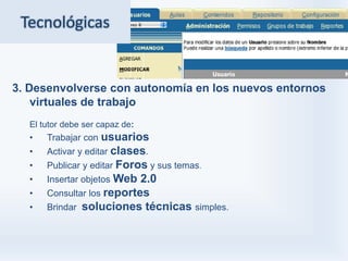 Tecnológicas


3. Desenvolverse con autonomía en los nuevos entornos
    virtuales de trabajo
  El tutor debe ser capaz de:
  •   Trabajar con usuarios
  •   Activar y editar clases.
  •   Publicar y editar Foros y sus temas.
  •   Insertar objetos Web 2.0
  •   Consultar los reportes
  •   Brindar soluciones técnicas simples.
 