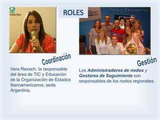 ROLES




Vera Rexach, la responsable     Los Administradores de nodos y
del área de TIC y Educación     Gestores de Seguimiento son
de la Organización de Estados   responsables de los nodos regionales.
Iberoamericanos, sede
Argentina,
 