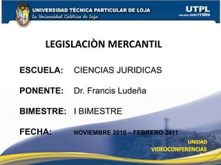 LEGISLACIÒN MERCANTIL ESCUELA: 	CIENCIAS JURIDICAS PONENTE: 	Dr. Francis Ludeña  BIMESTRE: 	I BIMESTRE FECHA: 		NOVIEMBRE 2010 – FEBRERO 2011 1 
