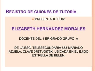 REGISTRO DE GUIONES DE TUTORÍA
 PRESENTADO POR:
ELIZABETH HERNANDEZ MORALES
DOCENTE DEL 1 ER GRADO GRUPO A
DE LA ESC. TELESECUNDARIA 853 MARIANO
AZUELA, CLAVE 07ETV0875X, UBICADA EN EL EJIDO
ESTRELLA DE BELEN.
 