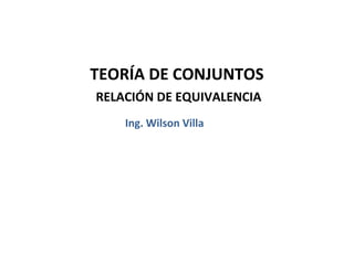 TEORÍA DE CONJUNTOS
RELACIÓN DE EQUIVALENCIA
    Ing. Wilson Villa
 
