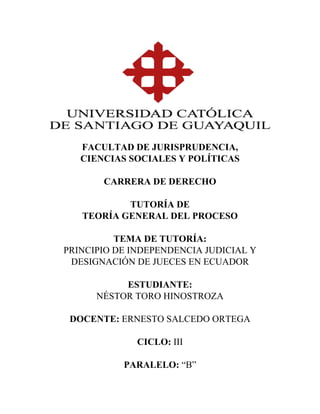  
 
 
 
 
 
 
 
FACULTAD DE JURISPRUDENCIA,
CIENCIAS SOCIALES Y POLÍTICAS
CARRERA DE DERECHO
TUTORÍA DE
TEORÍA GENERAL DEL PROCESO
TEMA DE TUTORÍA:
PRINCIPIO DE INDEPENDENCIA JUDICIAL Y
DESIGNACIÓN DE JUECES EN ECUADOR
ESTUDIANTE:
NÉSTOR TORO HINOSTROZA
DOCENTE: ERNESTO SALCEDO ORTEGA
CICLO: III
PARALELO: “B”
 