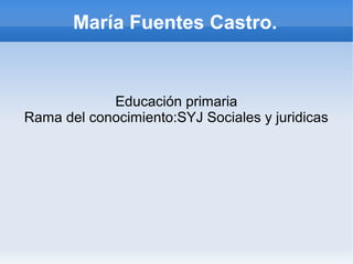 María Fuentes Castro.


            Educación primaria
Rama del conocimiento:SYJ Sociales y juridicas
 