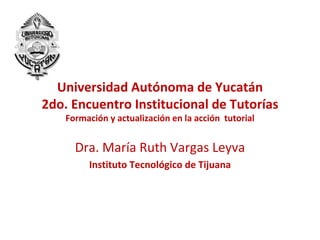 Universidad Autónoma de Yucatán
2do. Encuentro Institucional de Tutorías
    Formación y actualización en la acción tutorial


      Dra. María Ruth Vargas Leyva
         Instituto Tecnológico de Tijuana
 
