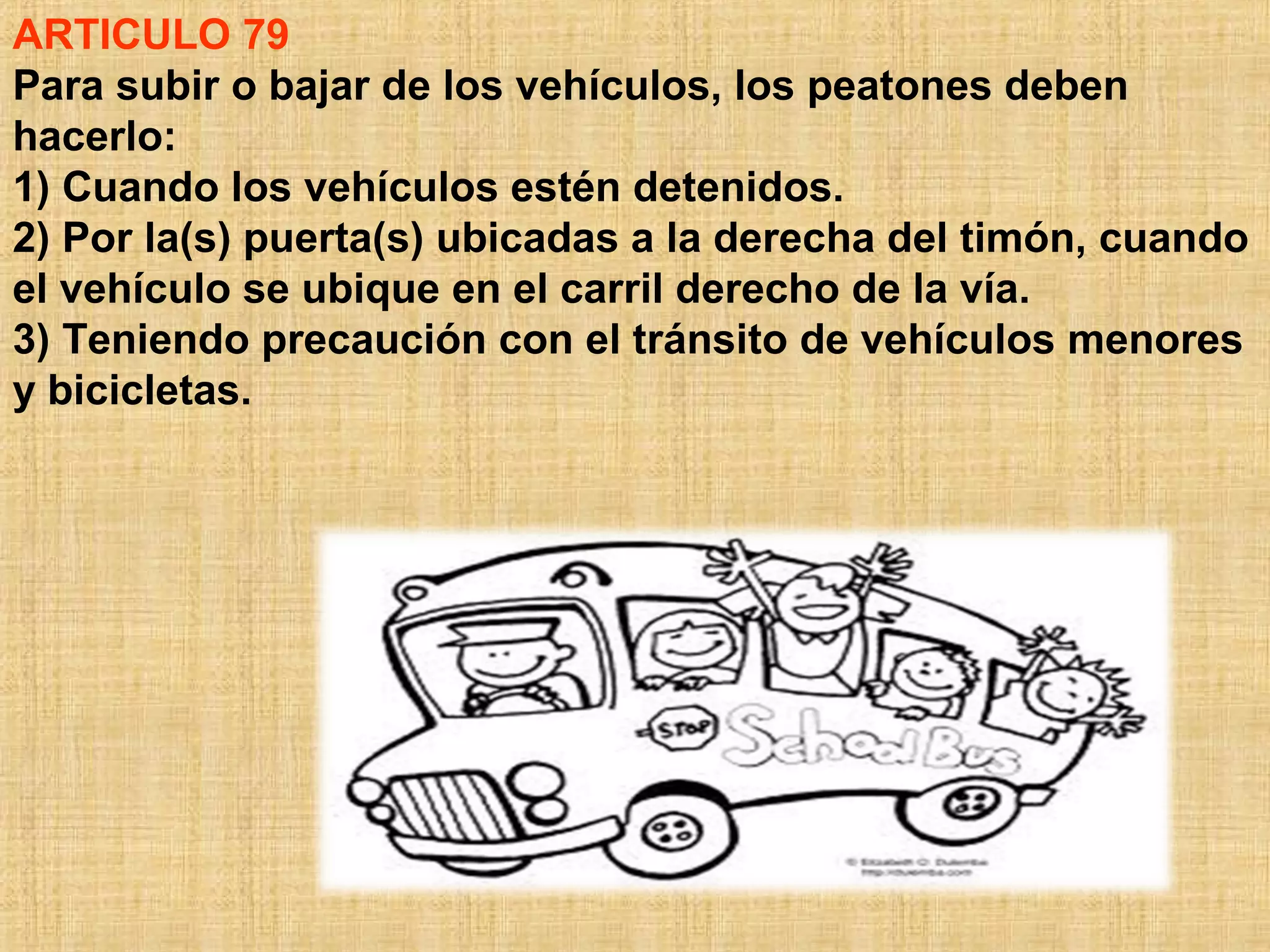 ARTICULO 79
Para subir o bajar de los vehículos, los peatones deben
hacerlo:
1) Cuando los vehículos estén detenidos.
2) Por la(s) puerta(s) ubicadas a la derecha del timón, cuando
el vehículo se ubique en el carril derecho de la vía.
3) Teniendo precaución con el tránsito de vehículos menores
y bicicletas.
 