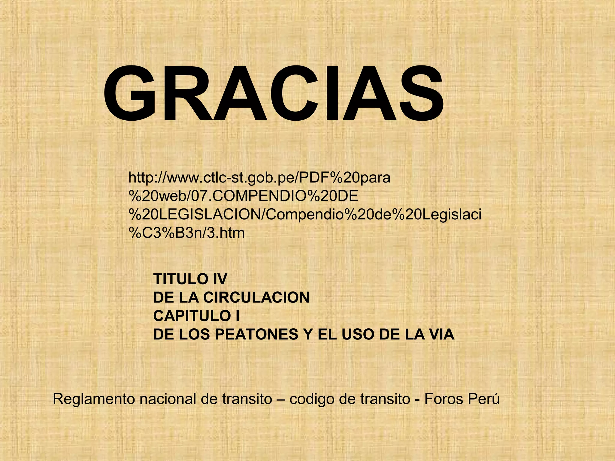 GRACIAS
          http://www.ctlc-st.gob.pe/PDF%20para
          %20web/07.COMPENDIO%20DE
          %20LEGISLACION/Compendio%20de%20Legislaci
          %C3%B3n/3.htm


              TITULO IV
              DE LA CIRCULACION
              CAPITULO I
              DE LOS PEATONES Y EL USO DE LA VIA



Reglamento nacional de transito – codigo de transito - Foros Perú
 