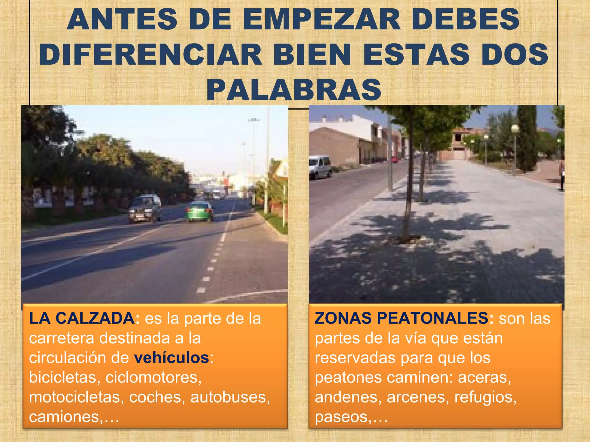 ANTES DE EMPEZAR DEBES
 DIFERENCIAR BIEN ESTAS DOS
          PALABRAS




LA CALZADA: es la parte de la      ZONAS PEATONALES: son las
carretera destinada a la           partes de la vía que están
circulación de vehículos:          reservadas para que los
bicicletas, ciclomotores,          peatones caminen: aceras,
motocicletas, coches, autobuses,   andenes, arcenes, refugios,
camiones,…                         paseos,…
 