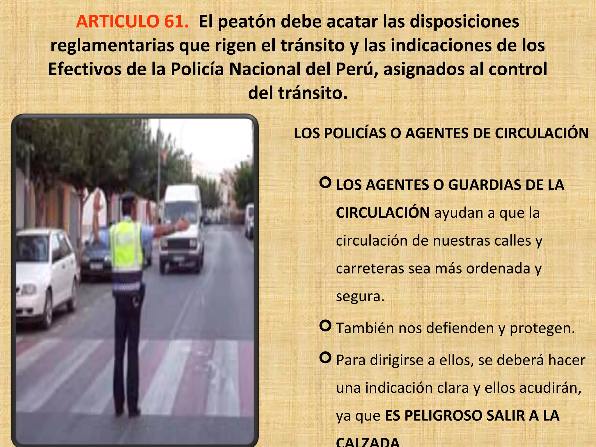 ARTICULO 61. El peatón debe acatar las disposiciones
reglamentarias que rigen el tránsito y las indicaciones de los
Efectivos de la Policía Nacional del Perú, asignados al control
                          del tránsito.
                               LOS POLICÍAS O AGENTES DE CIRCULACIÓN


                                   LOS AGENTES O GUARDIAS DE LA
                                    CIRCULACIÓN ayudan a que la
                                    circulación de nuestras calles y
                                    carreteras sea más ordenada y
                                    segura.
                                   También nos defienden y protegen.
                                   Para dirigirse a ellos, se deberá hacer
                                    una indicación clara y ellos acudirán,
                                    ya que ES PELIGROSO SALIR A LA
 