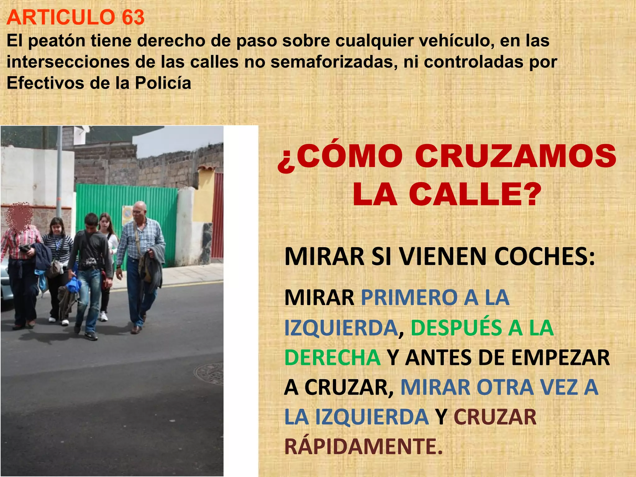 ARTICULO 63
El peatón tiene derecho de paso sobre cualquier vehículo, en las
intersecciones de las calles no semaforizadas, ni controladas por
Efectivos de la Policía



                               ¿CÓMO CRUZAMOS
                                  LA CALLE?
                                MIRAR SI VIENEN COCHES:
                                MIRAR PRIMERO A LA
                                IZQUIERDA, DESPUÉS A LA
                                DERECHA Y ANTES DE EMPEZAR
                                A CRUZAR, MIRAR OTRA VEZ A
                                LA IZQUIERDA Y CRUZAR
                                RÁPIDAMENTE.
 