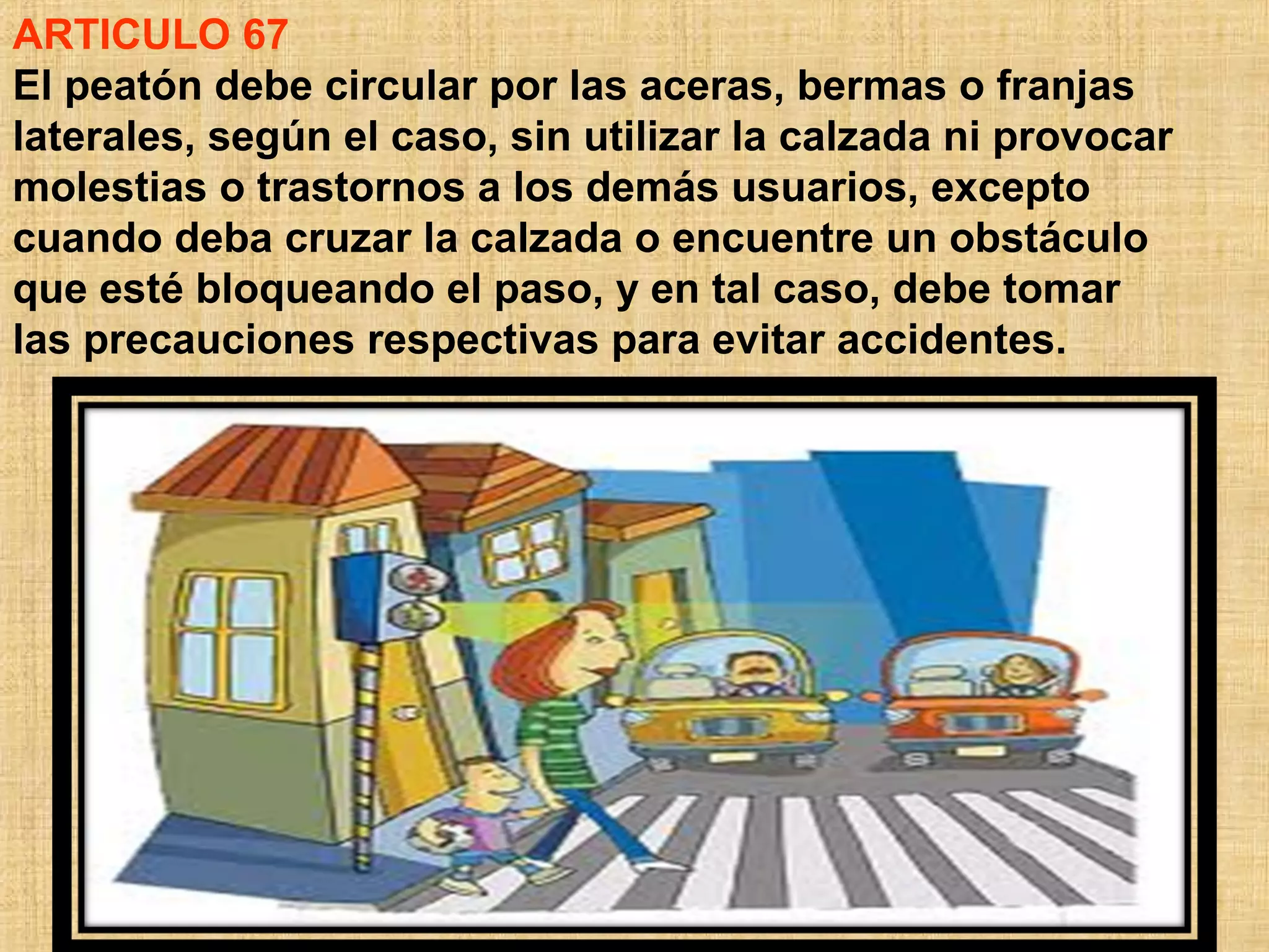 ARTICULO 67
El peatón debe circular por las aceras, bermas o franjas
laterales, según el caso, sin utilizar la calzada ni provocar
molestias o trastornos a los demás usuarios, excepto
cuando deba cruzar la calzada o encuentre un obstáculo
que esté bloqueando el paso, y en tal caso, debe tomar
las precauciones respectivas para evitar accidentes.
 