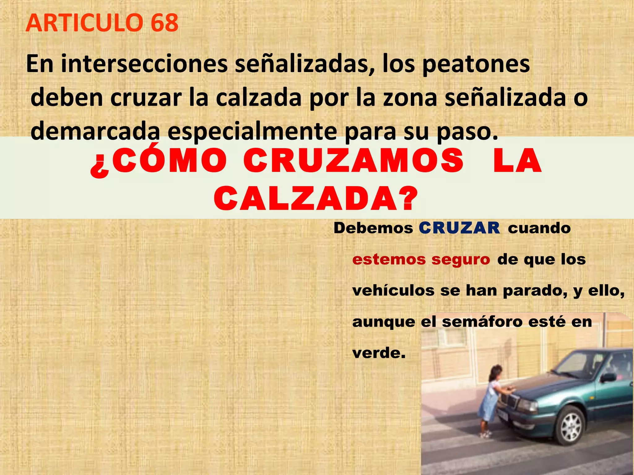 ARTICULO 68
En intersecciones señalizadas, los peatones
deben cruzar la calzada por la zona señalizada o
demarcada especialmente para su paso.
     ¿CÓMO CRUZAMOS LA
         CALZADA?
                          Debemos CRUZAR cuando
                           estemos seguro de que los
                           vehículos se han parado, y ello,
                           aunque el semáforo esté en
                           verde.
 