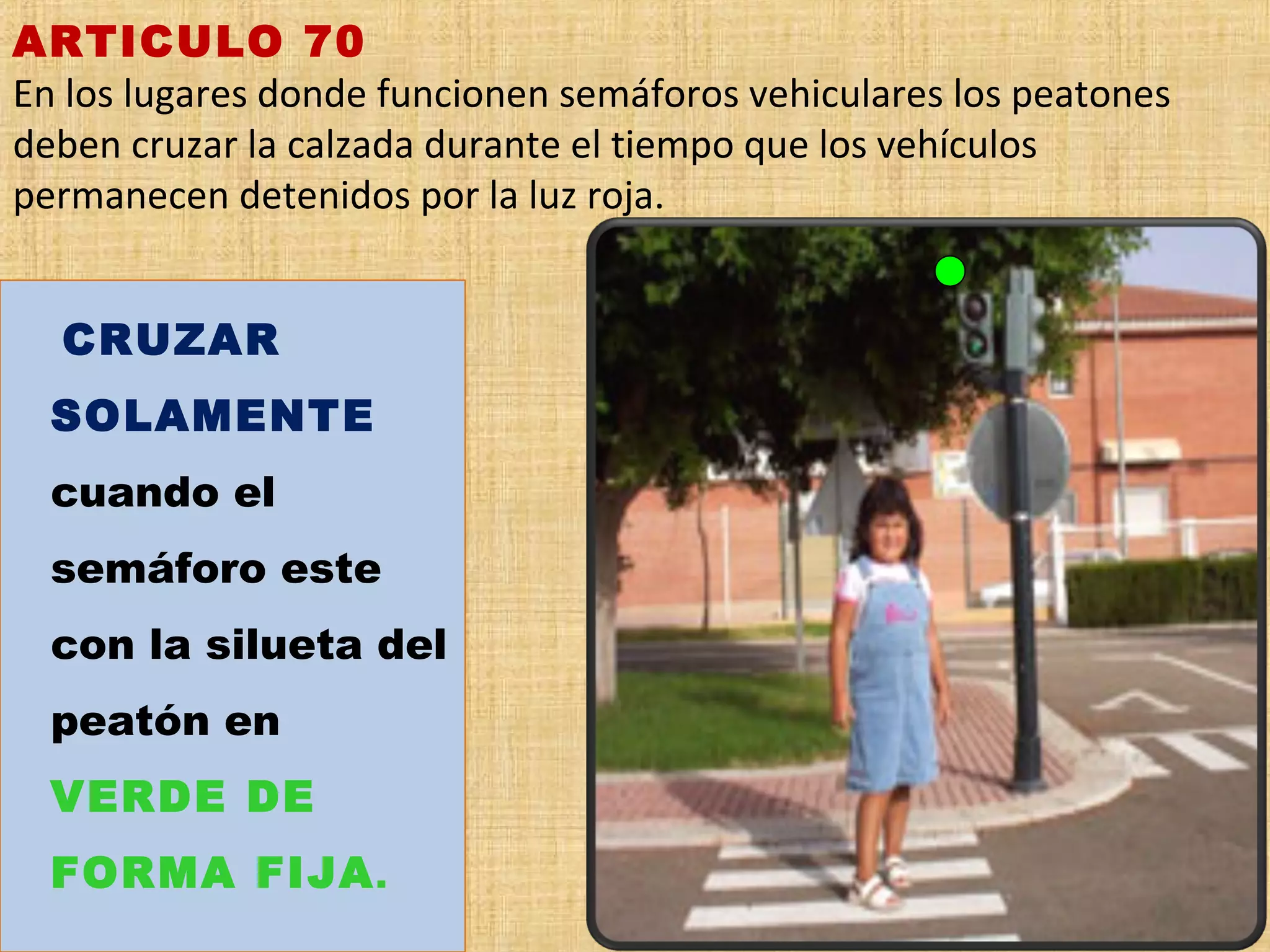 ARTICULO 70
En los lugares donde funcionen semáforos vehiculares los peatones
deben cruzar la calzada durante el tiempo que los vehículos
permanecen detenidos por la luz roja.


    CRUZAR
    SOLAMENTE
    cuando el
    semáforo este
    con la silueta del
    peatón en
    VERDE DE
    FORMA FIJA .
 
 