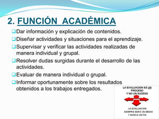 3. FUNCIÓN SOCIAL
 Conocimiento del alumno a través del perfil que se envía, previa
inscripción al curso.
 Comunicación y verificación que el alumno conoce y entiende el
protocolo del curso.
 Seguimiento individualizado del alumno.
 Facilitar la creación de grupos de trabajo.
 Animar y estimular la participación en foros y chats para la
integración de los participantes.
 Dinamizar la acción formativa y el trabajo en red.
 