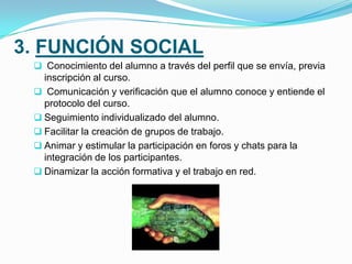 4. FUNCIÓN ORGANIZATIVA
 Presentar el cronograma general, tareas y demás actividades a
desarrollar en el curso.
 Establecer fechas y horarios para la participación en foros y chats.
 Dar a conocer procedimientos de comunicación entre al tutor y los
compañeros del grupo y curso.
 Organizar el trabajo colaborativo y la comunicación entre los
integrantes del grupo.
 Facilitar la creación de un ambiente positivo de trabajo.
 