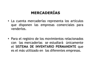 MERCADERÍAS

 La cuenta mercaderías representa los artículos
  que disponen las empresas comerciales para
  venderlos.


 Para el registro de los movimientos relacionados
  con las mercaderías se estudiará únicamente
  el SISTEMA DE INVENTARIO PERMANENTE que
  es el más utilizado en las diferentes empresas.


                                                 3
 