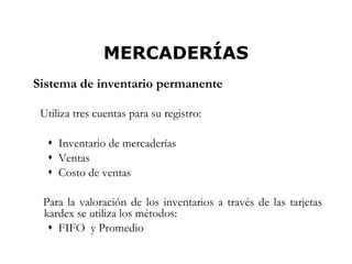MERCADERÍAS
Sistema de inventario permanente

 Utiliza tres cuentas para su registro:

   Inventario de mercaderías
   Ventas
   Costo de ventas

 Para la valoración de los inventarios a través de las tarjetas
 kardex se utiliza los métodos:
   FIFO y Promedio
                                                              4
 