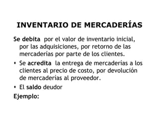 INVENTARIO DE MERCADERÍAS
Se debita por el valor de inventario inicial,
  por las adquisiciones, por retorno de las
  mercaderías por parte de los clientes.
 Se acredita la entrega de mercaderías a los
  clientes al precio de costo, por devolución
  de mercaderías al proveedor.
 El saldo deudor
Ejemplo:

                                                5
 