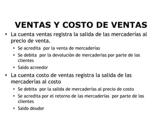 VENTAS Y COSTO DE VENTAS
 La cuenta ventas registra la salida de las mercaderías al
  precio de venta.
    Se acredita por la venta de mercaderías
    Se debita por la devolución de mercaderías por parte de los
     clientes
    Saldo acreedor
 La cuenta costo de ventas registra la salida de las
  mercaderías al costo
    Se debita por la salida de mercaderías al precio de costo
    Se acredita por el retorno de las mercaderías por parte de los
     clientes
    Saldo deudor
                                                                      7
 