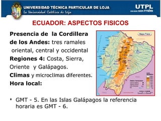 ECUADOR: ASPECTOS FISICOS
Presencia de la Cordillera
de los Andes: tres ramales
oriental, central y occidental
Regiones 4: Costa, Sierra,
Oriente y Galápagos.
Climas y microclimas diferentes.
Hora local:
 GMT - 5. En las Islas Galápagos la referencia
horaria es GMT - 6.
11
 