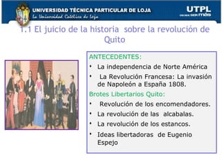 1.1 El juicio de la historia sobre la revolución de
Quito
ANTECEDENTES:
 La independencia de Norte América
 La Revolución Francesa: La invasión
de Napoleón a España 1808.
Brotes Libertarios Quito:
 Revolución de los encomendadores.
 La revolución de las alcabalas.
 La revolución de los estancos.
 Ideas libertadoras de Eugenio
Espejo
13
 