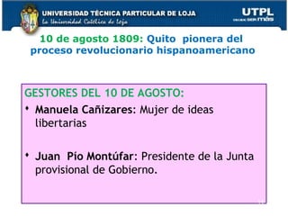 10 de agosto 1809: Quito pionera del
proceso revolucionario hispanoamericano
GESTORES DEL 10 DE AGOSTO:
 Manuela Cañizares: Mujer de ideas
libertarias
 Juan Pío Montúfar: Presidente de la Junta
provisional de Gobierno.
14
 