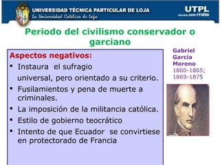 Periodo del civilismo conservador o
garciano
Aspectos negativos:
 Instaura el sufragio
universal, pero orientado a su criterio.
 Fusilamientos y pena de muerte a
criminales.
 La imposición de la militancia católica.
 Estilo de gobierno teocrático
 Intento de que Ecuador se convirtiese
en protectorado de Francia
22
Gabriel
García
Moreno
1860-1865;
1869-1875
 