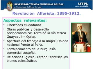Revolución Alfarista: 1895-1912.
Aspectos relevantes:
 Libertades ciudadanas.
 Obras públicas y desarrollo
socioeconómico: Terminó la vía férrea
Guayaquil – Quito.
 Apertura del trabajo a la mujer. Unidad
nacional frente al Perú.
 Fortalecimiento de la burguesía
comercial costeña.
 Relaciones Iglesia- Estado: confisca los
bienes eclesiásticos
 