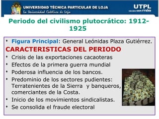 Periodo del civilismo plutocrático: 1912-
1925
 Figura Principal: General Leónidas Plaza Gutiérrez.
CARACTERISTICAS DEL PERIODO
 Crisis de las exportaciones cacaoteras
 Efectos de la primera guerra mundial
 Poderosa influencia de los bancos.
 Predominio de los sectores pudientes:
Terratenientes de la Sierra y banqueros,
comerciantes de la Costa.
 Inicio de los movimientos sindicalistas.
 Se consolida el fraude electoral
 