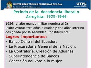 Periodo de la decadencia liberal o
Arroyista: 1925-1944
1926: el alto mando militar nombra al Dr.
Isidro Ayora: tres años dictador y dos años interino
designado por la Asamblea Constituyente.
Logros importantes:
- Banco Central del Ecuador.
- La Procuraduría General de la Nación.
- La Contraloría. Creación de Aduanas
- Superintendencia de Bancos
- Concesión del voto a la mujer
 