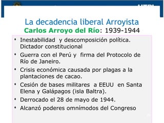 La decadencia liberal Arroyista
Carlos Arroyo del Río: 1939-1944
 Inestabilidad y descomposición política.
Dictador constitucional
 Guerra con el Perú y firma del Protocolo de
Río de Janeiro.
 Crisis económica causada por plagas a la
plantaciones de cacao.
 Cesión de bases militares a EEUU en Santa
Elena y Galápagos (isla Baltra).
 Derrocado el 28 de mayo de 1944.
 Alcanzó poderes omnímodos del Congreso
28
 