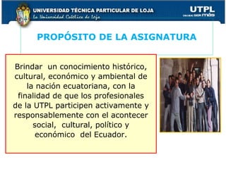 PROPÓSITO DE LA ASIGNATURA
Brindar un conocimiento histórico,
cultural, económico y ambiental de
la nación ecuatoriana, con la
finalidad de que los profesionales
de la UTPL participen activamente y
responsablemente con el acontecer
social, cultural, político y
económico del Ecuador.
3
 