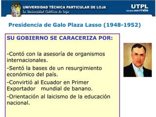 Presidencia de Galo Plaza Lasso (1948-1952)
SU GOBIERNO SE CARACERIZA POR:
-Contó con la asesoría de organismos
internacionales.
-Sentó la bases de un resurgimiento
económico del país.
-Convirtió al Ecuador en Primer
Exportador mundial de banano.
-Orientación al laicismo de la educación
nacional.
 