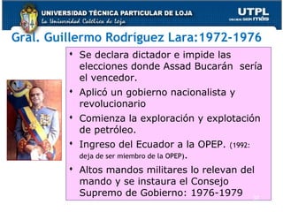 Gral. Guillermo Rodríguez Lara:1972-1976
 Se declara dictador e impide las
elecciones donde Assad Bucarán sería
el vencedor.
 Aplicó un gobierno nacionalista y
revolucionario
 Comienza la exploración y explotación
de petróleo.
 Ingreso del Ecuador a la OPEP. (1992:
deja de ser miembro de la OPEP).
 Altos mandos militares lo relevan del
mando y se instaura el Consejo
Supremo de Gobierno: 1976-1979 37
 
