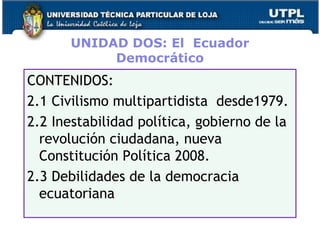 UNIDAD DOS: El Ecuador
Democrático
CONTENIDOS:
2.1 Civilismo multipartidista desde1979.
2.2 Inestabilidad política, gobierno de la
revolución ciudadana, nueva
Constitución Política 2008.
2.3 Debilidades de la democracia
ecuatoriana
38
 