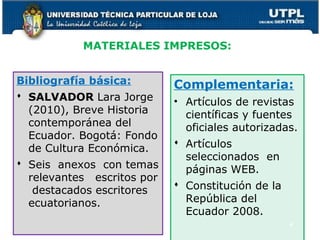 MATERIALES IMPRESOS:
Bibliografía básica:
 SALVADOR Lara Jorge
(2010), Breve Historia
contemporánea del
Ecuador. Bogotá: Fondo
de Cultura Económica.
 Seis anexos con temas
relevantes escritos por
destacados escritores
ecuatorianos.
Complementaria:
• Artículos de revistas
científicas y fuentes
oficiales autorizadas.
 Artículos
seleccionados en
páginas WEB.
 Constitución de la
República del
Ecuador 2008.
4
 