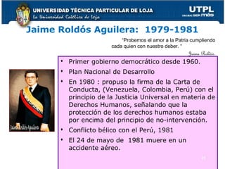 Jaime Roldós Aguilera: 1979-1981
 Primer gobierno democrático desde 1960.
 Plan Nacional de Desarrollo
 En 1980 : propuso la firma de la Carta de
Conducta, (Venezuela, Colombia, Perú) con el
principio de la Justicia Universal en materia de
Derechos Humanos, señalando que la
protección de los derechos humanos estaba
por encima del principio de no-intervención.
 Conflicto bélico con el Perú, 1981
 El 24 de mayo de 1981 muere en un
accidente aéreo.
41
“Probemos el amor a la Patria cumpliendo
cada quien con nuestro deber. “
Jaime Roldós.
 