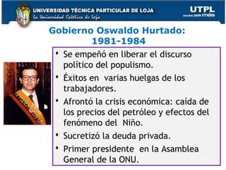 Gobierno Oswaldo Hurtado:
1981-1984
 Se empeñó en liberar el discurso
político del populismo.
 Éxitos en varias huelgas de los
trabajadores.
 Afrontó la crisis económica: caída de
los precios del petróleo y efectos del
fenómeno del Niño.
 Sucretizó la deuda privada.
 Primer presidente en la Asamblea
General de la ONU. 42
 