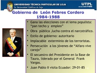 Gobierno de León Febres Cordero
1984-1988
 Gana las elecciones con el lema populista:
“pan techo y empleo”
 Obra pública ,lucha contra el narcotráfico.
 Estilo de gobierno: autoritario
 Implacable exterminio de los terroristas.
 Persecución a los jóvenes de “Alfaro vive
carajo”
 El secuestro del Presidente en la Base de
Taura, liderado por el General Frank
Vargas.
 Juan Pablo II visita Ecuador: 29-01-85 43
 