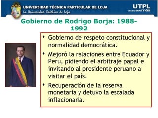 Gobierno de Rodrigo Borja: 1988-
1992
 Gobierno de respeto constitucional y
normalidad democrática.
 Mejoró la relaciones entre Ecuador y
Perú, pidiendo el arbitraje papal e
invitando al presidente peruano a
visitar el país.
 Recuperación de la reserva
monetaria y detuvo la escalada
inflacionaria.
44
 